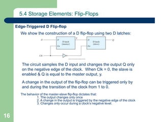 16
5.4 Storage Elements: Flip-Flops
We show the construction of a D flip-flop using two D latches:
Edge-Triggered D Flip-flop
The circuit samples the D input and changes the output Q only
on the negative edge of the clock. When Clk = 0, the slave is
enabled & Q is equal to the master output, y.
A change in the output of the flip-flop can be triggered only by
and during the transition of the clock from 1 to 0.
The behavior of the master-slave flip-flop dictates that:
1. The output changes only once
2. A change in the output is triggered by the negative edge of the clock
3. Changes only occur during a clock’s negative level.
 