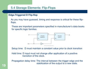 19
5.4 Storage Elements: Flip-Flops
Edge-Triggered D Flip-flop
As you may have guessed, timing and response is critical for these flip-
flops.
These are important parameters specified in manufacturer’s data books
for specific logic families:
Setup time: D must maintain a constant value prior to clock transition
Hold time: D input must not change after application of a positive
transition of the clock.
Propagation delay time: The interval between the trigger edge and the
stabilization of the output to a new state.
 