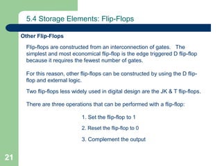 21
5.4 Storage Elements: Flip-Flops
Other Flip-Flops
Flip-flops are constructed from an interconnection of gates. The
simplest and most economical flip-flop is the edge triggered D flip-flop
because it requires the fewest number of gates.
For this reason, other flip-flops can be constructed by using the D flip-
flop and external logic.
Two flip-flops less widely used in digital design are the JK & T flip-flops.
There are three operations that can be performed with a flip-flop:
1. Set the flip-flop to 1
2. Reset the flip-flop to 0
3. Complement the output
 