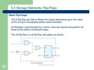 22
5.4 Storage Elements: Flip-Flops
Other Flip-Flops
The D flip-flop can Set or Reset the output depending upon the value
of the D input immediately before clock transition.
JK flip-flops, synchronized by a clock, have two inputs and perform all
three of the before mentioned steps.
The JK flip-flop is a D flip-flop with gates as shown:
 