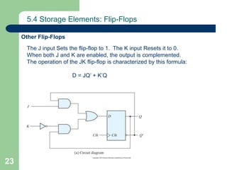 23
5.4 Storage Elements: Flip-Flops
Other Flip-Flops
The J input Sets the flip-flop to 1. The K input Resets it to 0.
When both J and K are enabled, the output is complemented.
The operation of the JK flip-flop is characterized by this formula:
D = JQ’ + K’Q
 