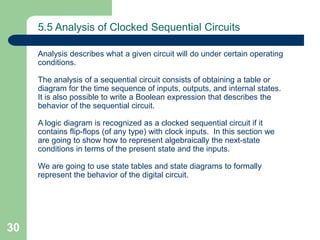 30
5.5 Analysis of Clocked Sequential Circuits
Analysis describes what a given circuit will do under certain operating
conditions.
The analysis of a sequential circuit consists of obtaining a table or
diagram for the time sequence of inputs, outputs, and internal states.
It is also possible to write a Boolean expression that describes the
behavior of the sequential circuit.
A logic diagram is recognized as a clocked sequential circuit if it
contains flip-flops (of any type) with clock inputs. In this section we
are going to show how to represent algebraically the next-state
conditions in terms of the present state and the inputs.
We are going to use state tables and state diagrams to formally
represent the behavior of the digital circuit.
 