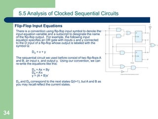 34
5.5 Analysis of Clocked Sequential Circuits
Flip-Flop Input Equations
There is a convention using flip-flop input symbol to denote the
input equation variable and a subscript to designate the name
of the flip-flop output. For example, the following input
equation specifies an OR gate with inputs x and y connected
to the D input of a flip-flop whose output is labeled with the
symbol Q:
DQ = x + y
The sequential circuit we used before consist of two flip-flops A
and B, an input x, and output y. Using our convention, we can
re-write the equations like this:
DA = Ax + By
DB = A’x
y = (A + B)x’
DA and DB correspond to the next states Q(t+1), but A and B as
you may recall reflect the current states.
 