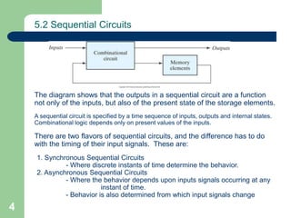 4
5.2 Sequential Circuits
The diagram shows that the outputs in a sequential circuit are a function
not only of the inputs, but also of the present state of the storage elements.
A sequential circuit is specified by a time sequence of inputs, outputs and internal states.
Combinational logic depends only on present values of the inputs.
There are two flavors of sequential circuits, and the difference has to do
with the timing of their input signals. These are:
1. Synchronous Sequential Circuits
- Where discrete instants of time determine the behavior.
2. Asynchronous Sequential Circuits
- Where the behavior depends upon inputs signals occurring at any
instant of time.
- Behavior is also determined from which input signals change
 
