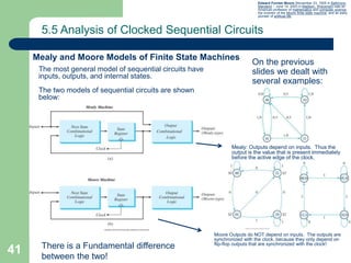 41
5.5 Analysis of Clocked Sequential Circuits
Mealy and Moore Models of Finite State Machines
The most general model of sequential circuits have
inputs, outputs, and internal states.
The two models of sequential circuits are shown
below:
Edward Forrest Moore (November 23, 1925 in Baltimore,
Maryland – June 14, 2003 in Madison, Wisconsin) was an
American professor of mathematics and computer science,
the inventor of the Moore finite state machine, and an early
pioneer of artificial life.
On the previous
slides we dealt with
several examples:
Mealy: Outputs depend on inputs. Thus the
output is the value that is present immediately
before the active edge of the clock.
Moore Outputs do NOT depend on inputs. The outputs are
synchronized with the clock, because they only depend on
flip-flop outputs that are synchronized with the clock!
There is a Fundamental difference
between the two!
 
