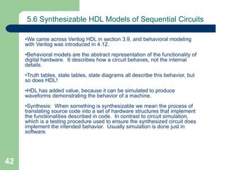 42
5.6 Synthesizable HDL Models of Sequential Circuits
•We came across Verilog HDL in section 3.9, and behavioral modeling
with Verilog was introduced in 4.12.
•Behavioral models are the abstract representation of the functionality of
digital hardware. It describes how a circuit behaves, not the internal
details.
•Truth tables, state tables, state diagrams all describe this behavior, but
so does HDL!
•HDL has added value, because it can be simulated to produce
waveforms demonstrating the behavior of a machine.
•Synthesis: When something is synthesizable we mean the process of
translating source code into a set of hardware structures that implement
the functionalities described in code. In contrast to circuit simulation,
which is a testing procedure used to ensure the synthesized circuit does
implement the intended behavior. Usually simulation is done just in
software.
 