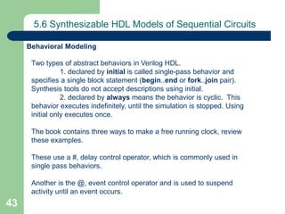43
5.6 Synthesizable HDL Models of Sequential Circuits
Two types of abstract behaviors in Verilog HDL.
1. declared by initial is called single-pass behavior and
specifies a single block statement (begin..end or fork..join pair).
Synthesis tools do not accept descriptions using initial.
2. declared by always means the behavior is cyclic. This
behavior executes indefinitely, until the simulation is stopped. Using
initial only executes once.
The book contains three ways to make a free running clock, review
these examples.
These use a #, delay control operator, which is commonly used in
single pass behaviors.
Another is the @, event control operator and is used to suspend
activity until an event occurs.
Behavioral Modeling
 