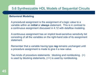 45
5.6 Synthesizable HDL Models of Sequential Circuits
A procedural assignment is the assignment of a logic value to a
variable within an initial or always statement. This is in contrast to
a continuous assignment discussed in 4.12 with dataflow modeling.
A continuous assignment has an implicit level-sensitive sensitivity list
consisting of all the variables on the right-hand side of its assignment
statement.
Remember that a variable having type reg remains unchanged until
a procedure assignment is made to give it a new value.
Two kinds of procedure statements: blocking and nonblocking. (=)
is used by blocking statements, (<=) is used by nonblocking.
Behavioral Modeling
 