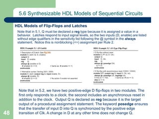 48
5.6 Synthesizable HDL Models of Sequential Circuits
Note that in 5.1, Q must be declared a reg type because it is assigned a value in a
behavior. Latches respond to input signal levels, so the two inputs (D, enable) are listed
without edge qualifiers in the sensitivity list following the @ symbol in the always
statement. Notice this is nonblocking (<=) assignment per Rule 2.
HDL Models of Flip-Flops and Latches
Note that in 5.2, we have two positive-edge D flip-flops in two modules. The
first only responds to a clock; the second includes an asynchronous reset in
addition to the clock. Output Q is declared as reg because it is the target
output of a procedural assignment statement. The keyword posedge ensures
that the transfer of input D into Q is synchronized by the positive edge
transition of Clk. A change in D at any other time does not change Q.
 