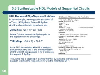 50
5.6 Synthesizable HDL Models of Sequential Circuits
HDL Models of Flip-Flops and Latches
In this example, we’ve got construction of
a T and JK flip-flops from a D flip flop.
And the characteristic equations are:
JK flip-flop: Q(t + 1) = JQ’ + K’Q
Where Q is the value of the flip-flop prior to
the application of the clock edge.
T flip-flop: Q(t + 1) = Q  T
In the TFF, the declared wire DT is assigned
exclusive OR of Q and T, and the instantiation
of DFF with DT being passed in for D produces
the required T flip-flop.
The JK flip-flop is specified in a similar manner by using the characteristic
equation to define the replacement for D in the instantiated DFF.
 