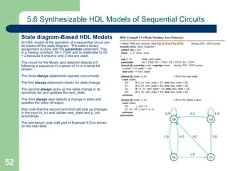 52
5.6 Synthesizable HDL Models of Sequential Circuits
State diagram-Based HDL Models
An HDL model of the operation of a sequential circuit can
be based off the state diagram. The state’s binary
assignment is done with the parameter statement. This
is a Verilog constant. S0 = 2’b00 and is preferable to S2
= 2 because it ensures only 2 bits are used.
The circuit for the Mealy zero detector detects a 0
following a sequence in a series of 1s in a serial bit
stream.
The three always statements operate concurrently.
The first always statement checks for state change.
The second always picks up the state change in its
sensitivity list and updates the next_state.
The third always also detects a change in state and
updates the value of output.
Also note that the second and third will pick up changes
in the input (x_in) and update next_state and y_out
accordingly .
The test bench code (still part of Example 5.5) is shown
on the next slide
 