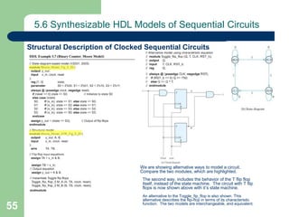 55
5.6 Synthesizable HDL Models of Sequential Circuits
Structural Description of Clocked Sequential Circuits
We are showing alternative ways to model a circuit.
Compare the two modules, which are highlighted.
The second way, includes the behavior of the T flip flop
itself, instead of the state machine. The circuit with T flip
flops is now shown above with it’s state machine.
An alternative to the Toggle_fip_flop is also shown. This
alternative describes the flip-flop in terms of its characteristic
function. The two models are interchangeable, and equivalent.
 