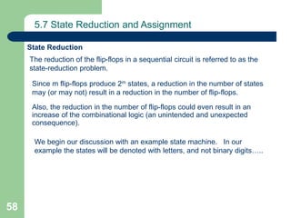 58
5.7 State Reduction and Assignment
The reduction of the flip-flops in a sequential circuit is referred to as the
state-reduction problem.
State Reduction
Since m flip-flops produce 2m states, a reduction in the number of states
may (or may not) result in a reduction in the number of flip-flops.
Also, the reduction in the number of flip-flops could even result in an
increase of the combinational logic (an unintended and unexpected
consequence).
We begin our discussion with an example state machine. In our
example the states will be denoted with letters, and not binary digits…..
 