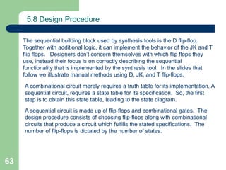 63
5.8 Design Procedure
The sequential building block used by synthesis tools is the D flip-flop.
Together with additional logic, it can implement the behavior of the JK and T
flip flops. Designers don’t concern themselves with which flip flops they
use, instead their focus is on correctly describing the sequential
functionality that is implemented by the synthesis tool. In the slides that
follow we illustrate manual methods using D, JK, and T flip-flops.
A combinational circuit merely requires a truth table for its implementation. A
sequential circuit, requires a state table for its specification. So, the first
step is to obtain this state table, leading to the state diagram.
A sequential circuit is made up of flip-flops and combinational gates. The
design procedure consists of choosing flip-flops along with combinational
circuits that produce a circuit which fulfills the stated specifications. The
number of flip-flops is dictated by the number of states.
 