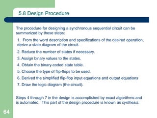 64
5.8 Design Procedure
The procedure for designing a synchronous sequential circuit can be
summarized by these steps:
1. From the word description and specifications of the desired operation,
derive a state diagram of the circuit.
2. Reduce the number of states if necessary.
3. Assign binary values to the states.
4. Obtain the binary-coded state table.
5. Choose the type of flip-flops to be used.
6. Derived the simplified flip-flop input equations and output equations
7. Draw the logic diagram (the circuit).
Steps 4 through 7 in the design is accomplished by exact algorithms and
is automated. This part of the design procedure is known as synthesis.
 