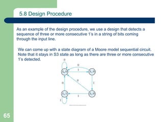 65
5.8 Design Procedure
As an example of the design procedure, we use a design that detects a
sequence of three or more consecutive 1’s in a string of bits coming
through the input line.
We can come up with a state diagram of a Moore model sequential circuit.
Note that it stays in S3 state as long as there are three or more consecutive
1’s detected.
 
