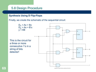 69
5.8 Design Procedure
Finally, we create the schematic of the sequential circuit:
DA = Ax + Bx
DB = Ax + B’x
y = AB
Synthesis Using D Flip-Flops
This is the circuit for
a three or more
consecutive 1’s in a
string of bits
detector!
 