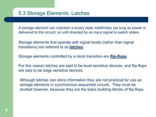 7
5.3 Storage Elements: Latches
A storage element can maintain a binary state indefinitely (as long as power is
delivered to the circuit), or until directed by an input signal to switch states.
Storage elements that operate with signal levels (rather than signal
transitions) are referred to as latches.
Storage elements controlled by a clock transition are flip-flops.
For this reason latches are said to be level sensitive devices, and flip-flops
are said to be edge sensitive devices.
Although latches can store information they are not practical for use as
storage elements in synchronous sequential circuits. They must be
studied however, because they are the basic building blocks of flip-flops.
 