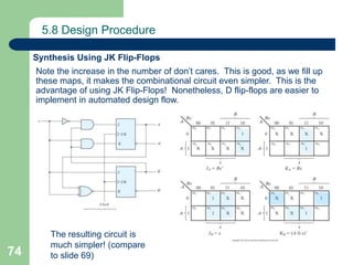 74
5.8 Design Procedure
Synthesis Using JK Flip-Flops
Note the increase in the number of don’t cares. This is good, as we fill up
these maps, it makes the combinational circuit even simpler. This is the
advantage of using JK Flip-Flops! Nonetheless, D flip-flops are easier to
implement in automated design flow.
The resulting circuit is
much simpler! (compare
to slide 69)
 