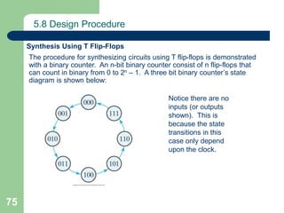 75
5.8 Design Procedure
Synthesis Using T Flip-Flops
The procedure for synthesizing circuits using T flip-flops is demonstrated
with a binary counter. An n-bit binary counter consist of n flip-flops that
can count in binary from 0 to 2n – 1. A three bit binary counter’s state
diagram is shown below:
Notice there are no
inputs (or outputs
shown). This is
because the state
transitions in this
case only depend
upon the clock.
 