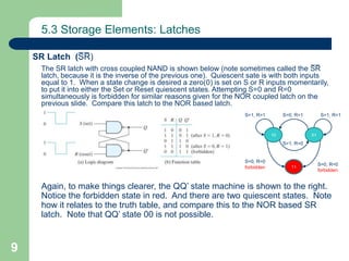 9
5.3 Storage Elements: Latches
The SR latch with cross coupled NAND is shown below (note sometimes called the S̅ R̅
latch, because it is the inverse of the previous one). Quiescent sate is with both inputs
equal to 1. When a state change is desired a zero(0) is set on S or R inputs momentarily,
to put it into either the Set or Reset quiescent states. Attempting S=0 and R=0
simultaneously is forbidden for similar reasons given for the NOR coupled latch on the
previous slide. Compare this latch to the NOR based latch.
Again, to make things clearer, the QQ’ state machine is shown to the right.
Notice the forbidden state in red. And there are two quiescent states. Note
how it relates to the truth table, and compare this to the NOR based SR
latch. Note that QQ’ state 00 is not possible.
SR Latch (S̅ R̅ )
01
11
10
S=0, R=1
S=1, R=0
S=0, R=0
forbidden
S=0, R=0
forbidden
S=1, R=1 S=1, R=1
 