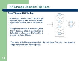 18
5.4 Storage Elements: Flip-Flops
Edge-Triggered D Flip-flop
When the input clock in a positive edge
triggered flip-flop (like this one) makes
a positive transition, D is transferred to
Q.
A negative transition of the clock (from
1 to 0) does not affect the output nor is
it affected by changes in D when Clk is
at logic 1 or logic 0 level.
Therefore, this flip-flop responds to the transition from 0 to 1 (a positive
edge transition) and nothing else!
 