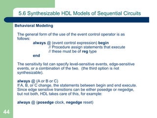 44
5.6 Synthesizable HDL Models of Sequential Circuits
The general form of the use of the event control operator is as
follows:
always @ (event control expression) begin
// Procedure assign statements that execute
// these must be of reg type
end
The sensitivity list can specify level-sensitive events, edge-sensitive
events, or a combination of the two. (the third option is not
synthesizable).
always @ (A or B or C)
If A, B, or C change, the statements between begin and end execute.
Since edge sensitive transitions can be either posedge or negedge,
but not both, HDL takes care of this, for example:
always @ (posedge clock, negedge reset)
Behavioral Modeling
 