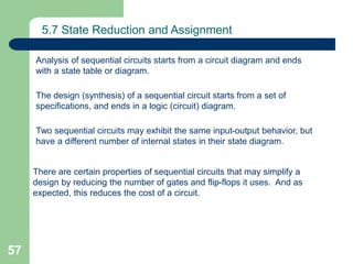 57
5.7 State Reduction and Assignment
Analysis of sequential circuits starts from a circuit diagram and ends
with a state table or diagram.
The design (synthesis) of a sequential circuit starts from a set of
specifications, and ends in a logic (circuit) diagram.
Two sequential circuits may exhibit the same input-output behavior, but
have a different number of internal states in their state diagram.
There are certain properties of sequential circuits that may simplify a
design by reducing the number of gates and flip-flops it uses. And as
expected, this reduces the cost of a circuit.
 