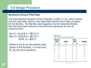 67
5.8 Design Procedure
The characteristic equation of the D flip-flop; is Q(t+1) = DQ, which means
that the next state values in the state table specify the D input condition
for the flip-flop. The flip-flop input equations can be obtained directly
from the next-state columns of A and B and expressed as sum-of
minterms form:
Synthesis Using D Flip-Flops
A(t+1) = DA(A,B,x) = S(3,5,7)
B(t+1) = DB(A,B,x) = S(1,5,7)
y(A,B, x) = S(6,7)
Where A and B are the present state
values of the flip-flops, x is input and
DA ,DB are input equations.
 