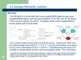 8
5.3 Storage Elements: Latches
The SR latch is a circuit with two cross coupled NOR gates or two cross
coupled NAND gates, and two inputs labeled “S” for Set, and “R” for Reset.
There are two outputs, Q and Q’. A diagram of the cross coupled NOR is
shown below with its truth table.
The quiescent state is when both S and R are at zero. A latch has “state” and
the state changes when either S = 1 or R = 1, but only momentarily, and always
one at a time. Attempting to set S =1 and R = 1 simultaneously will result in an
unstable or unpredictable situation due to propagation delay. This is forbidden.
To make things clearer, the QQ’ state machine is shown to the right. Notice the forbidden
state in red. And there are two quiescent states. Note how it relates to the truth table.
Note that QQ’ state 11 is not possible, why is this?
SR Latch
01
00
10
S=1, R=0
S=0, R=1
S=1, R=1
forbidden
S=1, R=1
forbidden
S=0, R=0 S=0, R=0
QQ’ QQ’
QQ’
 