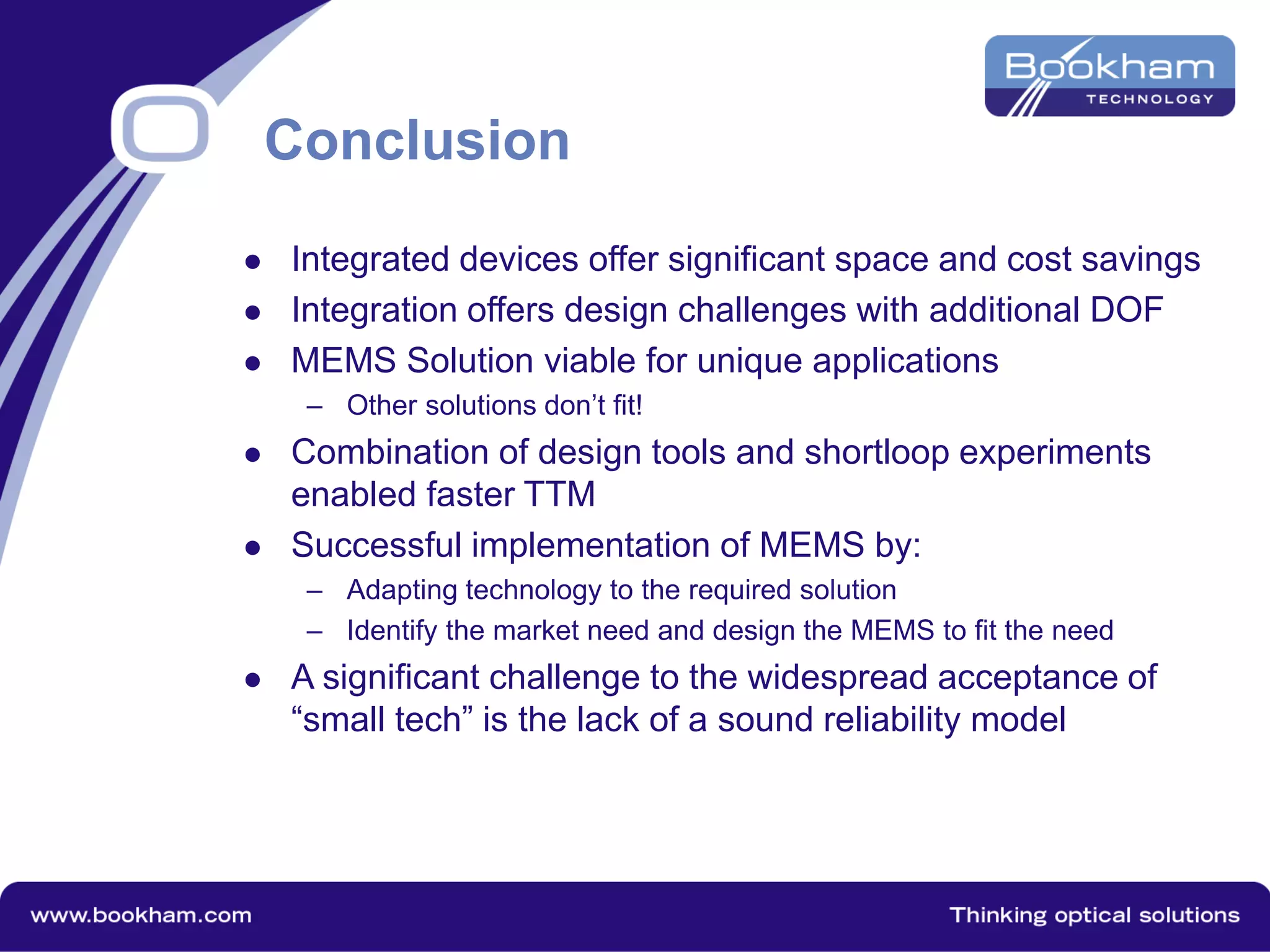 Conclusion
 Integrated devices offer significant space and cost savings
 Integration offers design challenges with additional DOF
 MEMS Solution viable for unique applications
– Other solutions don’t fit!
 Combination of design tools and shortloop experiments
enabled faster TTM
 Successful implementation of MEMS by:
– Adapting technology to the required solution
– Identify the market need and design the MEMS to fit the need
 A significant challenge to the widespread acceptance of
“small tech” is the lack of a sound reliability model
 