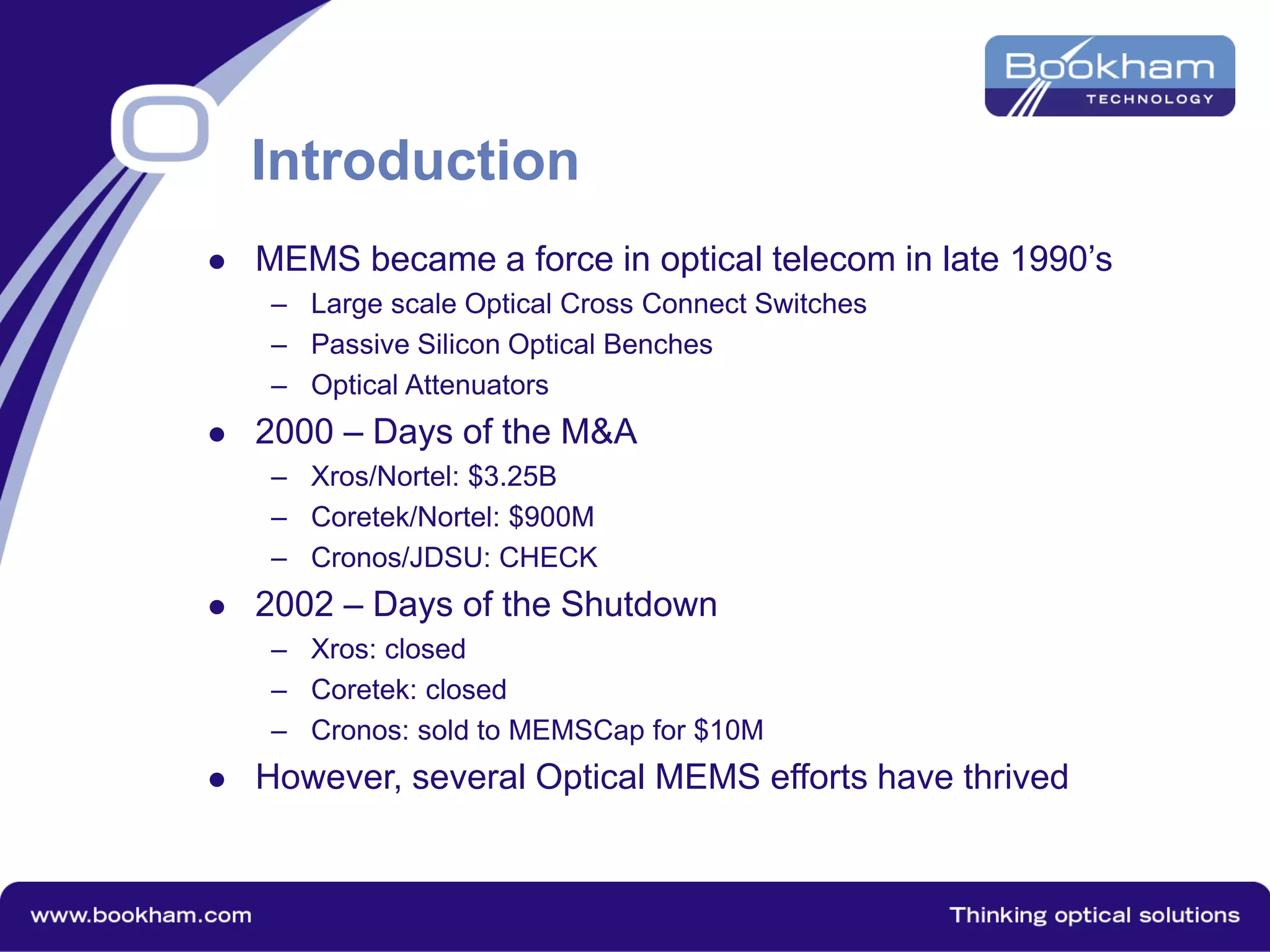 Introduction
 MEMS became a force in optical telecom in late 1990’s
– Large scale Optical Cross Connect Switches
– Passive Silicon Optical Benches
– Optical Attenuators
 2000 – Days of the M&A
– Xros/Nortel: $3.25B
– Coretek/Nortel: $900M
– Cronos/JDSU: CHECK
 2002 – Days of the Shutdown
– Xros: closed
– Coretek: closed
– Cronos: sold to MEMSCap for $10M
 However, several Optical MEMS efforts have thrived
 