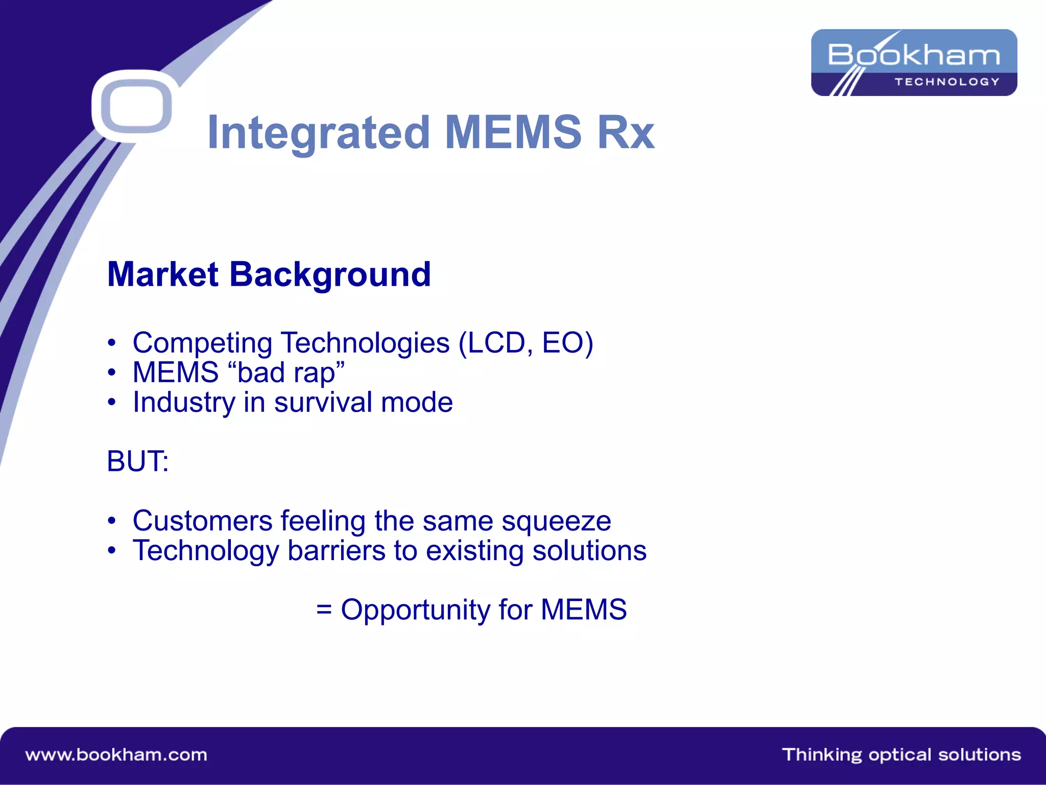 Market Background
• Competing Technologies (LCD, EO)
• MEMS “bad rap”
• Industry in survival mode
BUT:
• Customers feeling the same squeeze
• Technology barriers to existing solutions
= Opportunity for MEMS
Integrated MEMS Rx
 