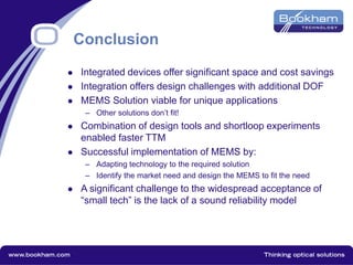 Conclusion
 Integrated devices offer significant space and cost savings
 Integration offers design challenges with additional DOF
 MEMS Solution viable for unique applications
– Other solutions don’t fit!
 Combination of design tools and shortloop experiments
enabled faster TTM
 Successful implementation of MEMS by:
– Adapting technology to the required solution
– Identify the market need and design the MEMS to fit the need
 A significant challenge to the widespread acceptance of
“small tech” is the lack of a sound reliability model
 