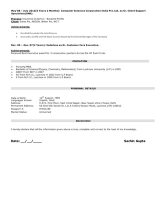 May’08 – July 2013(5 Years 2 Months): Computer Sciences Corporation India Pvt. Ltd. as Sr. Client Support
Specialists(SME).
Process: Insurance (Claims) – Backend Profile
Client: Swiss Re, AEGON, Wilton Re, WCT.
Achievements:
 Handledthe whole Life claimProcess.
 Accolades, Giraffe andFSS Keyto Success Award bythe General Manager of the Company.

Dec. 05 – Dec. 07(2 Years): Vodafone as Sr. Customer Care Executive.

Achievements:
Received Best Executive award for 3 consecutive quarters Across the UP East Circle.
EDUCATION

 Pursuing MBA.
 Bachelor of Science(Physics, Chemistry, Mathematics) from Lucknow University (U.P) in 2005 
 GNIIT From NIIT in 2007 
 XII from N.P.I.C, Lucknow in 2002 from U.P Board.
 X from N.P.I.C, Lucknow in 2000 from U.P Board. 

PERSONAL DETAILS
Date of Birth: 12th
August, 1985
Languages Known: English, Hindi
Address: E-415, First Floor, East Vinod Nagar, Near Super shine Chowk, Delhi
Permanent Address: SS IInd 536 Sector D1 L.D.A Colony Kanpur Road, Lucknow (UP)-226012
Passport #: H7651189
Marital Status: Unmarried
Declaration
I hereby declare that all the information given above is true, complete and correct to the best of my knowledge.
Date: __/__/____ Sachin Gupta
 