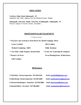 EDUCATION
Northwest High School Indianapolis, IN
Graduated June, 2000 Diploma from the Business/Finance Magnet
Indianapolis University Purdue University of Indianapolis, Indianapolis, IN
Pursued a degree in Forensic Science, Incomplete
PROFESSIONALDEVELOPMENT
** Volunteer history
**Treasurer and Assistant to Mark Brown for Sheriff Campaign (2014)
Cerner Certified IDX Certified
Medical Terminology (2007) Public Relations
** Give Kids a Smile Program (Dental Field) **Center for Leadership Development
**Partners for Peace Event Planning/Social Media Liaison
CPR Certified
References
1: Vicki Nash – Former Supervisor - 317-432-5126 - Email: vsnash1961@yahoo.com
2: Mark Brown- Former Supervisor- 317-627-6997- Email: markbrownsr11@gmail.com
3: Shannon Washington -- Coworker - 317-919-3086- Email: shanrwasah@yahoo.com
4: Ranada Dalton— Co owner - 317-709-2845 - Email: ranadadalton@hotmail.com
 