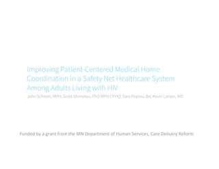 Improving Patient-Centered Medical Home
Coordination in a Safety Net Healthcare System
Among Adults Living with HIV
John Schrom, MPH; Scott Shimotsu, PhD MPH CPHQ; Sara Poplau, BA; Kevin Larsen, MD
Funded	
  by	
  a	
  grant	
  from	
  the	
  MN	
  Department	
  of	
  Human	
  Services,	
  Care	
  Delivery	
  Reform	
  
 