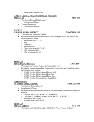 - Intensive care beds vis-a-vie
VAMVAS MEDICAL TRAINING SEMINAR PROGRAM
ATHENS, GR MAY 2008
• “Developing Personal Effectiveness”
- Completion of 8 hours
• “Change Management”
- Completion of 8 hours
SCHMITZ
WICKEDE (RUHR), GERMANY NOVEMBER 2008
• “Participant in a Technician-Training”
• The following was obtained and covered in this training for service and repair of the
following product ranges:
- Medi-matic series 115.7xx
- Arco
- PARTURA
- Varimed trolleys
- Patient stretcher series STS/STL
- OPX mobilis op-tables
- OPX op-tables series 125
AESCULAP
TUTTLINGEN, GERMANY APRIL 2008
• “Participant in a Training Program for Technical Service”
• The training program included the Disassembling, Assembling and Conditioning from
the following motor systems:
- GA620- Acculan II Pistol-Shaped Battery Drill
- GA633- Acculan II Pistol-Shaped Knee Saw
- GA635- Acculan II Pistol-Shaped Recip. Saw
- GA437- Comfort Pneumatic Pistol-Shaped Drill
SOPRO-COMEG
LA CIOTAT CEDEX, FRANCE FEBRUARY 2008
• “Maintenance Training Course”
• Completion of 17 hours
• The following was obtained and covered in this maintenance training for the following
products:
- Cameras: SOPRO 367, SOPRO 167, SOPRO 162
- Light Sources: SOPRO 210, SOPRO 218, SOPRO 230, SOPRO 225
- Insufflators: SOPRO 640
- Irrigation pump: SOPRO 670
AESCULAP
ATHENS, GREECE JULY 2007
• “Participant in a Product Training for AESCULAP Power Systems Products”
 
