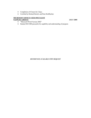 • Completion of 6 hours for 2 days
• Certified by Richard Hartelt, and Peter Kohlbecher
MICROSOFT OFFICE USER SPECIALIST
NAFPLIO, GREECE JULY 2005
• “Microsoft Word Version 2002”
• Ranked 884/1000 percentile for capability and understanding of program
REFERENCES AVAILABLE UPON REQUEST
 