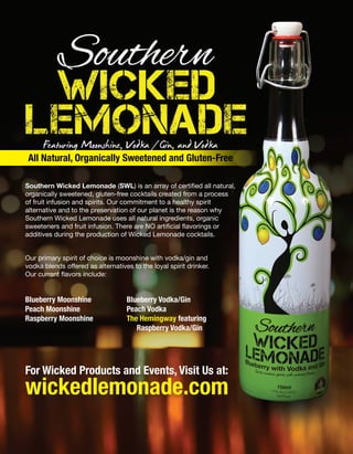 Featuring Moonshine, Vodka/Gin, and Vodka
All Natural, Organically Sweetened and Gluten-Free
Southern Wicked Lemonade (SWL) is an array of certified all natural,
organically sweetened, gluten-free cocktails created from a process
of fruit infusion and spirits. Our commitment to a healthy spirit
alternative and to the preservation of our planet is the reason why
Southern Wicked Lemonade uses all natural ingredients, organic
sweeteners and fruit infusion. There are NO artificial flavorings or
additives during the production of Wicked Lemonade cocktails.
Our primary spirit of choice is moonshine with vodka/gin and
vodka blends offered as alternatives to the loyal spirit drinker.
Our current flavors include:
For Wicked Products and Events, Visit Us at:
wickedlemonade.com
Blueberry Moonshine
Peach Moonshine
Raspberry Moonshine
Blueberry Vodka/Gin
Peach Vodka
The Hemingway featuring
Raspberry Vodka/Gin
 