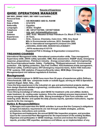 ‫صفحة‬1 ‫من‬ 6
1
Resume of Experience
QHSE/ OPERATIONS MANAGER
ISO 9001, OHSAS 18001, ISO 14001 Lead Auditor.
Personal Data :
Name : EID MOHAMED ABD EL RAHIM
Date of Birth : 6/12/1970
Nationality : Egyptian
Languages : Arabic / English
Telephone : (M) +201277227888, +201067100046
E-mail : eng_eed_mohamed@yahoo.com
Address : ARE. Suez - Masaken El Nasr Petroleum Co. Block 37 No 2
Experiences : 25 Years.
Education : B.Sc., Science, Chemistry, Cairo Univ, 1992, Very Good
MSc in Environmental sciences, 2012, Damietta UNV.
MSc in international management-Liverpool Unv.2008
, OSHA MSc, EIOSH 2000, NEBOSH IGCs # 00282011
, NFPA membership # 3127179
Registered PhD in Strategy & Organization Liverpool Unv.
TREANING COARSES
International Management skills, International communication skills, Time management,
Supervisory skills ,OSHA safety specialist, SMS, Risk assessment, HAZOP study, Emergency
response ,preparedness , Petroleum industry , Energy conservation, chemical engineering,
Sea Scout International leader, Safety , Firefighting, TRA(basic/advanced) , Environmental
protection , EIA, lighting protection, Gas Free Certified, H2S,Heatstress,waste management,
Electrical safety, Confined space, ERT (Emergency response team), Active HSE instructor.
PTW systems. HSE statistics (Frequency/Severity rates), MEM (Major Emergency
Management)and civil defense regulations & licenses.
Background:
I am a chemical engineer in QHSE have more than 24 years of experiences within Refinery,
Petrochemicals, Oil& Gas companies inside or outside Egypt, serving as HSE & Operations
engineer.(Egypt, Qatar, Italy,…etc).
I have the long experiences in the industrial oil, gas and petrochemical projects starting
from design (basics& detailed engineering), constructions, commissioning, startup , normal
operations and turnarounds.
I have Strong knowledge of refinery plant QHSE for treatment units and utilities (boilers,
water treatment, IA, cooling water systems. Drive the sustained process improvement. Have
strong managerial and leadership skills. Strong knowledge of Tank Farm activities and
metering skids .Monitor and update the daily process reports, operation instructions, regular
reports to the line managers.
Duties & Responsibilities:
a) Manages and supervises the QHSE activities to ensure that the Company's obligations
to legal and statutory requirements are met through suitable strategies, policies,
procedures, instructions and controls.
b) Organizes and Implements the annual QHSE Site Inspection program, and provides
input to the concerned Plant Management for the improvement of the existing facilities,
Organizes and participates in QHSE meetings, receives and reviews the inspection
reports, provides HSE expertise, assistance and follows up on implementation of any
 