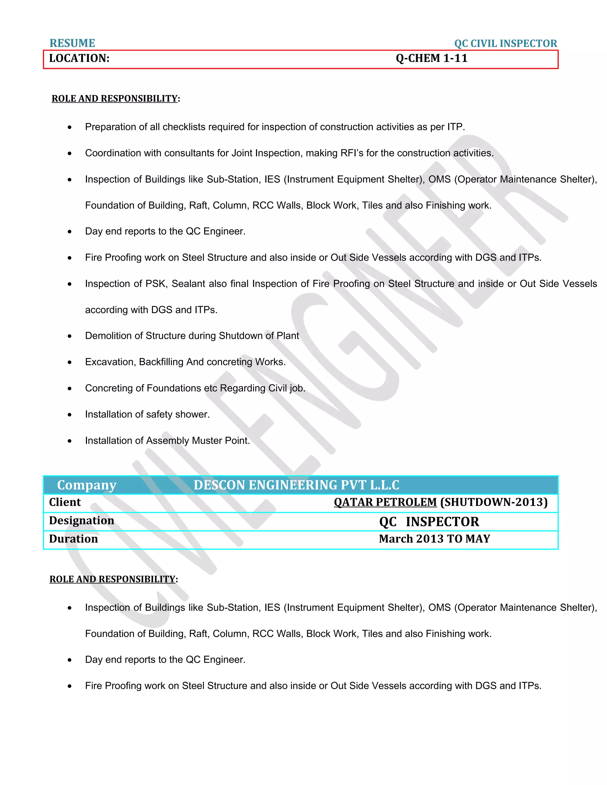 RESUME QC CIVIL INSPECTOR
LOCATION: Q-CHEM 1-11
ROLE AND RESPONSIBILITY:
• Preparation of all checklists required for inspection of construction activities as per ITP.
• Coordination with consultants for Joint Inspection, making RFI’s for the construction activities.
• Inspection of Buildings like Sub-Station, IES (Instrument Equipment Shelter), OMS (Operator Maintenance Shelter),
Foundation of Building, Raft, Column, RCC Walls, Block Work, Tiles and also Finishing work.
• Day end reports to the QC Engineer.
• Fire Proofing work on Steel Structure and also inside or Out Side Vessels according with DGS and ITPs.
• Inspection of PSK, Sealant also final Inspection of Fire Proofing on Steel Structure and inside or Out Side Vessels
according with DGS and ITPs.
• Demolition of Structure during Shutdown of Plant
• Excavation, Backfilling And concreting Works.
• Concreting of Foundations etc Regarding Civil job.
• Installation of safety shower.
• Installation of Assembly Muster Point.
Company DESCON ENGINEERING PVT L.L.C
Client QATAR PETROLEM (SHUTDOWN-2013)
Designation QC INSPECTOR
Duration March 2013 TO MAY
ROLE AND RESPONSIBILITY:
• Inspection of Buildings like Sub-Station, IES (Instrument Equipment Shelter), OMS (Operator Maintenance Shelter),
Foundation of Building, Raft, Column, RCC Walls, Block Work, Tiles and also Finishing work.
• Day end reports to the QC Engineer.
• Fire Proofing work on Steel Structure and also inside or Out Side Vessels according with DGS and ITPs.
 
