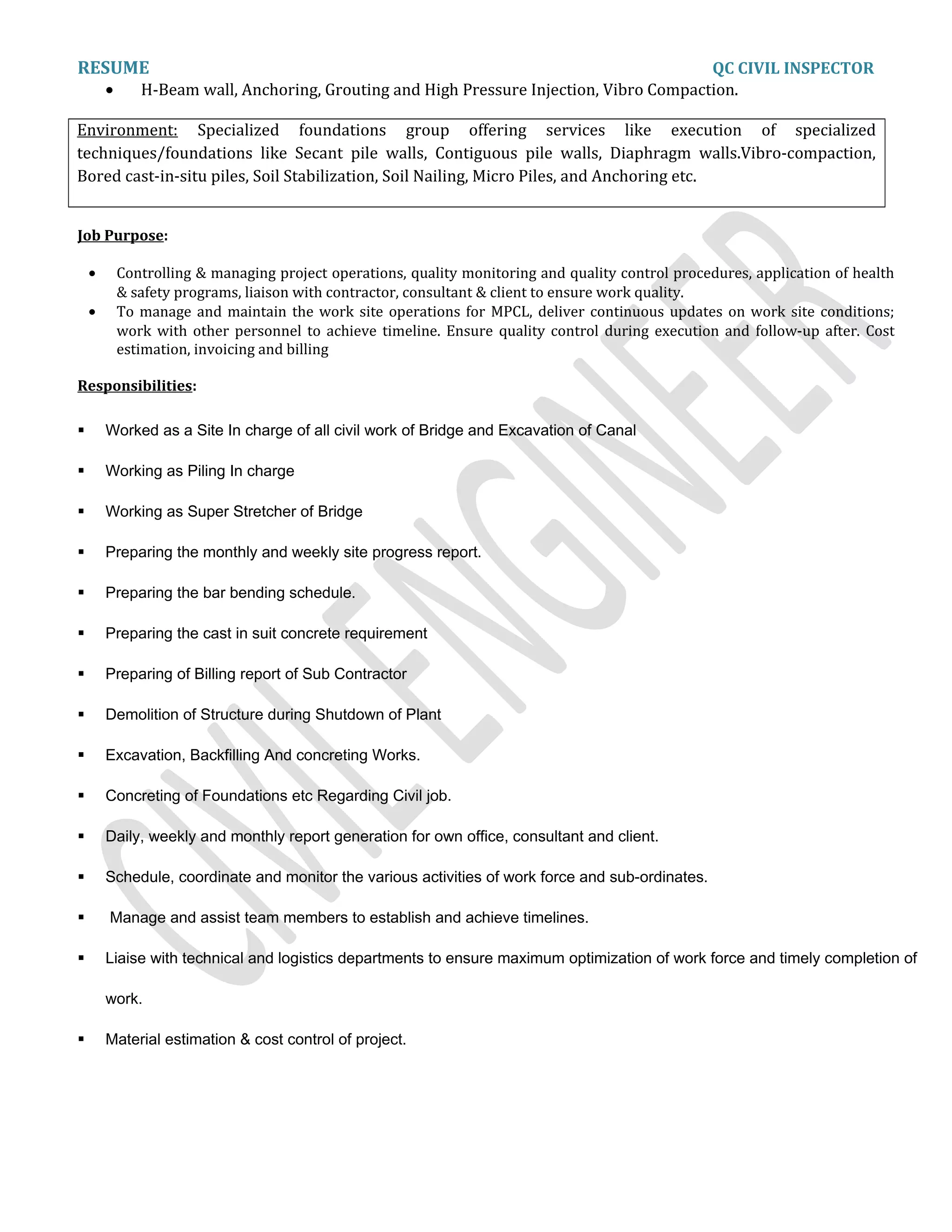 RESUME QC CIVIL INSPECTOR
• H-Beam wall, Anchoring, Grouting and High Pressure Injection, Vibro Compaction.
Environment: Specialized foundations group offering services like execution of specialized
techniques/foundations like Secant pile walls, Contiguous pile walls, Diaphragm walls.Vibro-compaction,
Bored cast-in-situ piles, Soil Stabilization, Soil Nailing, Micro Piles, and Anchoring etc.
Job Purpose:
• Controlling & managing project operations, quality monitoring and quality control procedures, application of health
& safety programs, liaison with contractor, consultant & client to ensure work quality.
• To manage and maintain the work site operations for MPCL, deliver continuous updates on work site conditions;
work with other personnel to achieve timeline. Ensure quality control during execution and follow-up after. Cost
estimation, invoicing and billing
Responsibilities:
 Worked as a Site In charge of all civil work of Bridge and Excavation of Canal
 Working as Piling In charge
 Working as Super Stretcher of Bridge
 Preparing the monthly and weekly site progress report.
 Preparing the bar bending schedule.
 Preparing the cast in suit concrete requirement
 Preparing of Billing report of Sub Contractor
 Demolition of Structure during Shutdown of Plant
 Excavation, Backfilling And concreting Works.
 Concreting of Foundations etc Regarding Civil job.
 Daily, weekly and monthly report generation for own office, consultant and client.
 Schedule, coordinate and monitor the various activities of work force and sub-ordinates.
 Manage and assist team members to establish and achieve timelines.
 Liaise with technical and logistics departments to ensure maximum optimization of work force and timely completion of
work.
 Material estimation & cost control of project.
 