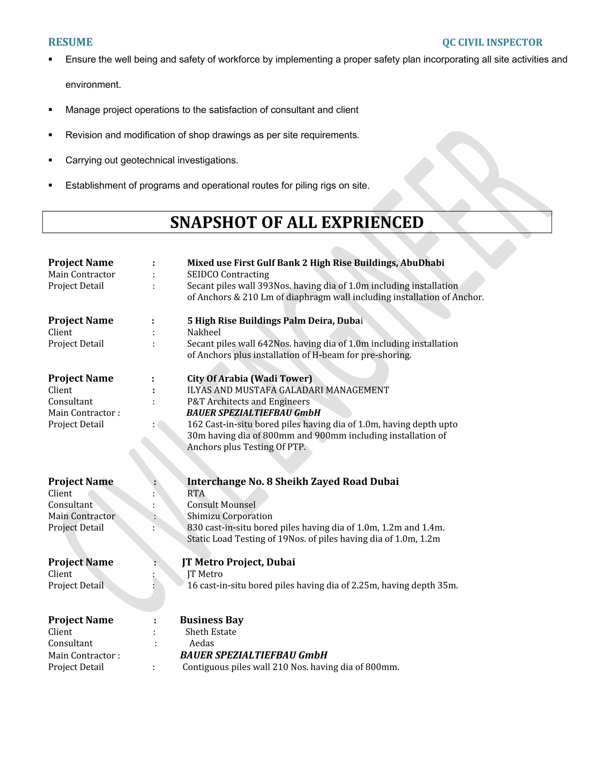 RESUME QC CIVIL INSPECTOR
 Ensure the well being and safety of workforce by implementing a proper safety plan incorporating all site activities and
environment.
 Manage project operations to the satisfaction of consultant and client
 Revision and modification of shop drawings as per site requirements.
 Carrying out geotechnical investigations.
 Establishment of programs and operational routes for piling rigs on site.
SNAPSHOT OF ALL EXPRIENCED
Project Name : Mixed use First Gulf Bank 2 High Rise Buildings, AbuDhabi
Main Contractor : SEIDCO Contracting
Project Detail : Secant piles wall 393Nos. having dia of 1.0m including installation
of Anchors & 210 Lm of diaphragm wall including installation of Anchor.
Project Name : 5 High Rise Buildings Palm Deira, Dubai
Client : Nakheel
Project Detail : Secant piles wall 642Nos. having dia of 1.0m including installation
of Anchors plus installation of H-beam for pre-shoring.
Project Name : City Of Arabia (Wadi Tower)
Client : ILYAS AND MUSTAFA GALADARI MANAGEMENT
Consultant : P&T Architects and Engineers
Main Contractor : BAUER SPEZIALTIEFBAU GmbH
Project Detail : 162 Cast-in-situ bored piles having dia of 1.0m, having depth upto
30m having dia of 800mm and 900mm including installation of
Anchors plus Testing Of PTP.
Project Name : Interchange No. 8 Sheikh Zayed Road Dubai
Client : RTA
Consultant : Consult Mounsel
Main Contractor : Shimizu Corporation
Project Detail : 830 cast-in-situ bored piles having dia of 1.0m, 1.2m and 1.4m.
Static Load Testing of 19Nos. of piles having dia of 1.0m, 1.2m
Project Name : JT Metro Project, Dubai
Client : JT Metro
Project Detail : 16 cast-in-situ bored piles having dia of 2.25m, having depth 35m.
Project Name : Business Bay
Client : Sheth Estate
Consultant : Aedas
Main Contractor : BAUER SPEZIALTIEFBAU GmbH
Project Detail : Contiguous piles wall 210 Nos. having dia of 800mm.
 