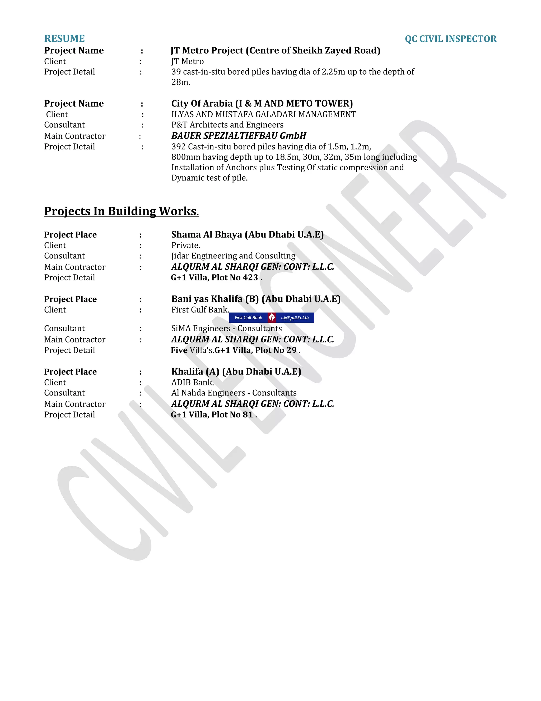 RESUME QC CIVIL INSPECTOR
Project Name : JT Metro Project (Centre of Sheikh Zayed Road)
Client : JT Metro
Project Detail : 39 cast-in-situ bored piles having dia of 2.25m up to the depth of
28m.
Project Name : City Of Arabia (I & M AND METO TOWER)
Client : ILYAS AND MUSTAFA GALADARI MANAGEMENT
Consultant : P&T Architects and Engineers
Main Contractor : BAUER SPEZIALTIEFBAU GmbH
Project Detail : 392 Cast-in-situ bored piles having dia of 1.5m, 1.2m,
800mm having depth up to 18.5m, 30m, 32m, 35m long including
Installation of Anchors plus Testing Of static compression and
Dynamic test of pile.
Projects In Building Works.
Project Place : Shama Al Bhaya (Abu Dhabi U.A.E)
Client : Private.
Consultant : Jidar Engineering and Consulting
Main Contractor : ALQURM AL SHARQI GEN: CONT: L.L.C.
Project Detail G+1 Villa, Plot No 423 .
Project Place : Bani yas Khalifa (B) (Abu Dhabi U.A.E)
Client : First Gulf Bank.
Consultant : SiMA Engineers - Consultants
Main Contractor : ALQURM AL SHARQI GEN: CONT: L.L.C.
Project Detail Five Villa's.G+1 Villa, Plot No 29 .
Project Place : Khalifa (A) (Abu Dhabi U.A.E)
Client : ADIB Bank.
Consultant : Al Nahda Engineers - Consultants
Main Contractor : ALQURM AL SHARQI GEN: CONT: L.L.C.
Project Detail G+1 Villa, Plot No 81 .
 