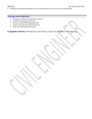 RESUME QC CIVIL INSPECTOR
 Establish and implement standards as per specifications for the work concerning to municipality.
Trainings and Certification
• First Aider and Basic Life Support from Descon.
• H2S/BA Training from Descon, JGC.
• Permit to work (PTW) training from JGC.
• Incident and Injury free (IIF) from Descon.
• Supervisor skill workshop from JGC
Computer Literacy: P6 Primavera, M S-Project, Auto Cad, MS-Office, Web Working.
 