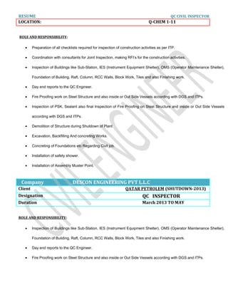 RESUME QC CIVIL INSPECTOR
LOCATION: Q-CHEM 1-11
ROLE AND RESPONSIBILITY:
• Preparation of all checklists required for inspection of construction activities as per ITP.
• Coordination with consultants for Joint Inspection, making RFI’s for the construction activities.
• Inspection of Buildings like Sub-Station, IES (Instrument Equipment Shelter), OMS (Operator Maintenance Shelter),
Foundation of Building, Raft, Column, RCC Walls, Block Work, Tiles and also Finishing work.
• Day end reports to the QC Engineer.
• Fire Proofing work on Steel Structure and also inside or Out Side Vessels according with DGS and ITPs.
• Inspection of PSK, Sealant also final Inspection of Fire Proofing on Steel Structure and inside or Out Side Vessels
according with DGS and ITPs.
• Demolition of Structure during Shutdown of Plant
• Excavation, Backfilling And concreting Works.
• Concreting of Foundations etc Regarding Civil job.
• Installation of safety shower.
• Installation of Assembly Muster Point.
Company DESCON ENGINEERING PVT L.L.C
Client QATAR PETROLEM (SHUTDOWN-2013)
Designation QC INSPECTOR
Duration March 2013 TO MAY
ROLE AND RESPONSIBILITY:
• Inspection of Buildings like Sub-Station, IES (Instrument Equipment Shelter), OMS (Operator Maintenance Shelter),
Foundation of Building, Raft, Column, RCC Walls, Block Work, Tiles and also Finishing work.
• Day end reports to the QC Engineer.
• Fire Proofing work on Steel Structure and also inside or Out Side Vessels according with DGS and ITPs.
 