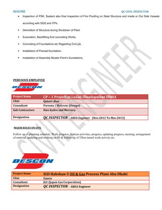 RESUME QC CIVIL INSPECTOR
• Inspection of PSK, Sealant also final Inspection of Fire Proofing on Steel Structure and inside or Out Side Vessels
according with DGS and ITPs.
 Demolition of Structure during Shutdown of Plant
 Excavation, Backfilling And concreting Works.
 Concreting of Foundations etc Regarding Civil job.
 Installation of Precast foundation.
 Installation of Assembly Muster Point’s foundations.
PERVIOUS EMPLOYEE
Project Name CP – 1 Project at Lusail Development DOHA
Clint Qatari diar
Consultant Parsons / Halcrow (Design)
Sub Contractors Sino hydro and Mercury.
Designation QC INSPECTOR - AREA Engineer (Nov.2012 To Mar.2013)
MAJOR ROLES ON SITE
Follow up of planning schedule, Work progress, Subcon activities, progress, updating progress, meeting, arrangement
of material, updating and working on P6 & follow-up of 25km tunnel work activity etc.
Project Name IGD Habshan-5 Oil & Gas Process Plant Abu Dhabi
Clint Gasco
Consultant JGC (Japan Gas Corporation)
Designation QC INSPECTOR - AREA Engineer
 