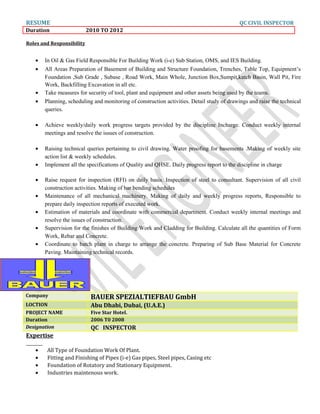 RESUME QC CIVIL INSPECTOR
Duration 2010 TO 2012
Roles and Responsibility
• In Oil & Gas Field Responsible For Building Work (i-e) Sub Station, OMS, and IES Building.
• All Areas Preparation of Basement of Building and Structure Foundation, Trenches, Table Top, Equipment’s
Foundation ,Sub Grade , Subase , Road Work, Main Whole, Junction Box,Sumpit,katch Basin, Wall Pit, Fire
Work, Backfilling Excavation in all etc.
• Take measures for security of tool, plant and equipment and other assets being used by the teams.
• Planning, scheduling and monitoring of construction activities. Detail study of drawings and raise the technical
queries.
• Achieve weekly/daily work progress targets provided by the discipline Incharge. Conduct weekly internal
meetings and resolve the issues of construction.
• Raising technical queries pertaining to civil drawing. Water proofing for basements .Making of weekly site
action list & weekly schedules.
• Implement all the specifications of Quality and QHSE. Daily progress report to the discipline in charge
• Raise request for inspection (RFI) on daily basis. Inspection of steel to consultant. Supervision of all civil
construction activities. Making of bar bending schedules
• Maintenance of all mechanical machinery. Making of daily and weekly progress reports, Responsible to
prepare daily inspection reports of executed work.
• Estimation of materials and coordinate with commercial department. Conduct weekly internal meetings and
resolve the issues of construction.
• Supervision for the finishes of Building Work and Cladding for Building. Calculate all the quantities of Form
Work, Rebar and Concrete.
• Coordinate to batch plant in charge to arrange the concrete. Preparing of Sub Base Material for Concrete
Paving. Maintaining technical records.
Expertise
• All Type of Foundation Work Of Plant.
• Fitting and Finishing of Pipes (i-e) Gas pipes, Steel pipes, Casing etc
• Foundation of Rotatory and Stationary Equipment.
• Industries maintenous work.
Company BAUER SPEZIALTIEFBAU GmbH
LOCTION Abu Dhabi, Dubai, (U.A.E.)
PROJECT NAME Five Star Hotel.
Duration 2006 T0 2008
Designation QC INSPECTOR
 