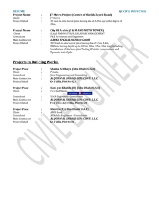 RESUME QC CIVIL INSPECTOR
Project Name : JT Metro Project (Centre of Sheikh Zayed Road)
Client : JT Metro
Project Detail : 39 cast-in-situ bored piles having dia of 2.25m up to the depth of
28m.
Project Name : City Of Arabia (I & M AND METO TOWER)
Client : ILYAS AND MUSTAFA GALADARI MANAGEMENT
Consultant : P&T Architects and Engineers
Main Contractor : BAUER SPEZIALTIEFBAU GmbH
Project Detail : 392 Cast-in-situ bored piles having dia of 1.5m, 1.2m,
800mm having depth up to 18.5m, 30m, 32m, 35m long including
Installation of Anchors plus Testing Of static compression and
Dynamic test of pile.
Projects In Building Works.
Project Place : Shama Al Bhaya (Abu Dhabi U.A.E)
Client : Private.
Consultant : Jidar Engineering and Consulting
Main Contractor : ALQURM AL SHARQI GEN: CONT: L.L.C.
Project Detail G+1 Villa, Plot No 423 .
Project Place : Bani yas Khalifa (B) (Abu Dhabi U.A.E)
Client : First Gulf Bank.
Consultant : SiMA Engineers - Consultants
Main Contractor : ALQURM AL SHARQI GEN: CONT: L.L.C.
Project Detail Five Villa's.G+1 Villa, Plot No 29 .
Project Place : Khalifa (A) (Abu Dhabi U.A.E)
Client : ADIB Bank.
Consultant : Al Nahda Engineers - Consultants
Main Contractor : ALQURM AL SHARQI GEN: CONT: L.L.C.
Project Detail G+1 Villa, Plot No 81 .
 